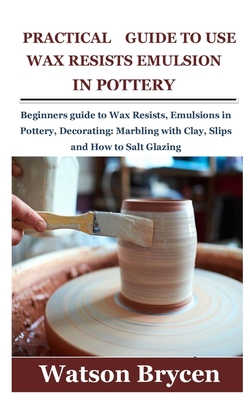 Practical Guide to Use Wax Resists Emulsion in Pottery: Beginners guide to Wax Resists, Emulsions in Pottery, Decorating: Marbling with Clay, Slips an Cover Image