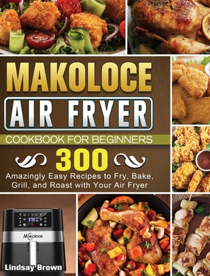 Makoloce Air Fryer Cookbook for Beginners: 300 Amazingly Easy Recipes to Fry, Bake, Grill, and Roast with Your Air Fryer Cover Image