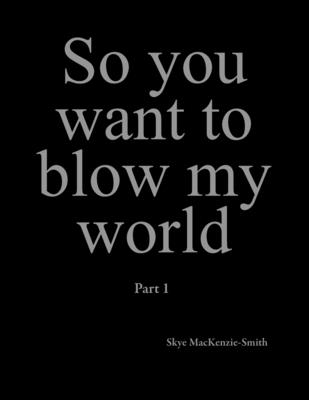 So you want to blow my world: Part 1 By Skye Mackenzie-Smith Cover Image