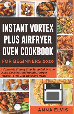 Instant Vortex Plus Airfryer Oven Cookbook for Beginners 2020: A Complete Step by Step Setup Guide + 100 Quick, Delicious and Healthy Airfryer Recipes Cover Image