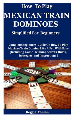 How To Play Mexican Train Dominoes Simplified For Beginners: Complete Beginners Guide On How To Play Mexican Train Domino Like A Pro With Ease (Includ By Reggie Corson Cover Image