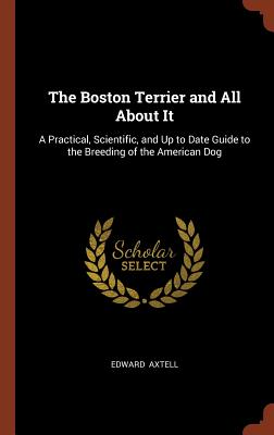 The Boston Terrier and All about It: A Practical, Scientific, and Up to Date Guide to the Breeding of the American Dog