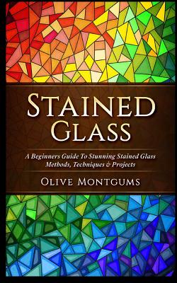 Stained Glass: A Beginners Guide to Stunning Stained Glass Methods, Techniques & Projects By Olive Montgums Cover Image
