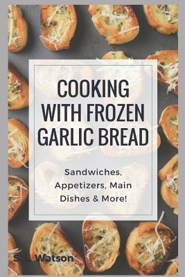 Cooking With Frozen Garlic Bread: Sandwiches, Appetizers, Main Dishes & More! By S. L. Watson Cover Image