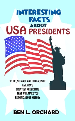 Interesting Facts About US Presidents: Weird, Strange And Fun Facts Of America's Greatest Presidents That Will Make You Rethink About History By Ben L. Orchard Cover Image