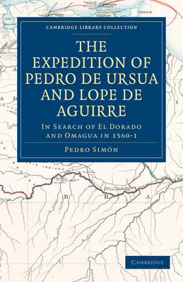The Expedition of Pedro de Ursua and Lope de Aguirre in Search of El Dorado and Omagua in 1560-1: Translated from Fray Pedro Simon's Sixth Historical (Cambridge Library Collection - Hakluyt First)