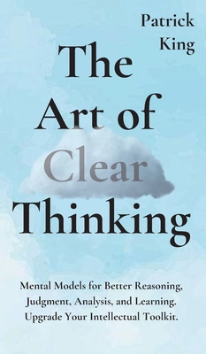 The Art of Clear Thinking: Mental Models for Better Reasoning, Judgment, Analysis, and Learning. Upgrade Your Intellectual Toolkit. By Patrick King Cover Image