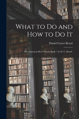 What to Do and How to Do It: the American Boy's Handy Book / by D. C. Beard. By Daniel Carter 1850-1941 Beard Cover Image