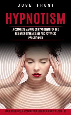 Hypnotism: A Complete Manual on Hypnotism for the Beginner Intermediate and Advanced Practitioner (Learn Mind Control Techniques By Jose Frost Cover Image