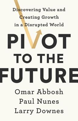 Pivot to the Future: Discovering Value and Creating Growth in a Disrupted World By Omar Abbosh, Paul Nunes, Larry Downes Cover Image