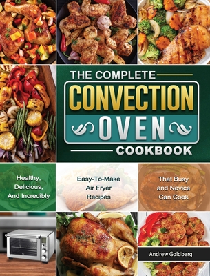 The Complete Convection Oven Cookbook: Healthy, Delicious, And Incredibly Easy-To-Make Air Fryer Recipes That Busy and Novice Can Cook By Andrew Goldberg Cover Image