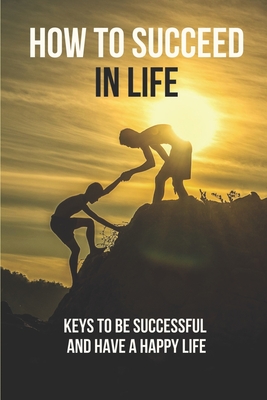 How To Succeed In Life: Keys To Be Successful And Have A Happy Life: How To Be Successful Cover Image