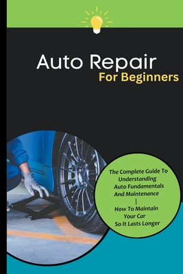 Auto Repair For Beginners: The Complete Guide To Understanding Auto Fundamentals And Maintenance How To Maintain Your Car So It Lasts Longer Cover Image