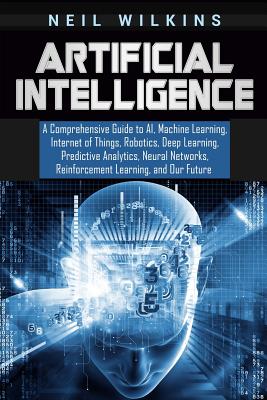 Artificial Intelligence: A Comprehensive Guide to AI, Machine Learning, Internet of Things, Robotics, Deep Learning, Predictive Analytics, Neur By Neil Wilkins Cover Image