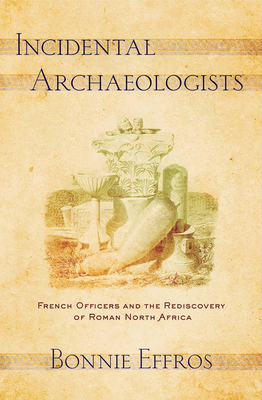 Incidental Archaeologists: French Officers and the Rediscovery of Roman North Africa By Bonnie Effros Cover Image