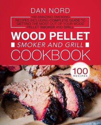 Wood Pellet Smoker and Grill Cookbook: 100 Amazing Smoking Recipes Including Complete Guide to Getting the Most Out Of Your Wood Pellet Smoker and Gri By Dan Nord Cover Image