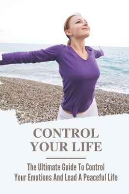 Control Your Life: The Ultimate Guide To Control Your Emotions And Lead A Peaceful Life: Easy Guide To Relief Anxiety Cover Image