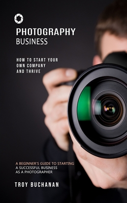 Photography Business: How to Start Your Own Company and Thrive (A Beginner's Guide to Starting a Successful Business as a Photographer) Cover Image