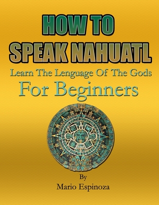 HOW TO SPEAK NAHUATL - Learn The Language Of The Gods: For Beginners By Mario Espinoza Cover Image