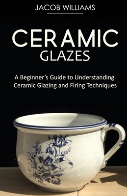 Ceramic Glazes: A Beginner's Guide to Understanding Ceramic Glazing and Firing Techniques By Jacob Williams Cover Image