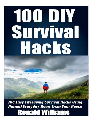 100 DIY Survival Hacks: 100 Easy Lifesaving Survival Hacks Using Normal Everyday Items From The House Cover Image
