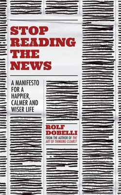 Stop Reading the News: A Manifesto for a Happier, Calmer and Wiser Life By Rolf Dobelli Cover Image
