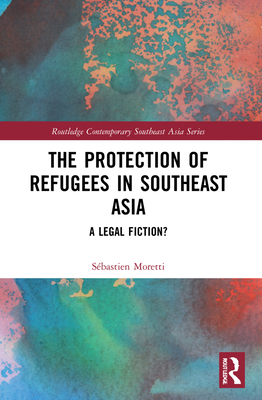 The Protection of Refugees in Southeast Asia: A Legal Fiction? (Routledge Contemporary Southeast Asia)