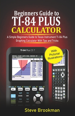 Beginners Guide to TI-84 Plus Graphing Calculators: A Simple Beginners Guide to Texas Instrument TI-84 Plus Graphing Calculator with Tips and Tricks By Steve Brookman Cover Image