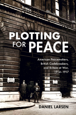 Plotting for Peace: American Peacemakers, British Codebreakers, and Britain at War, 1914-1917 By Daniel Larsen Cover Image