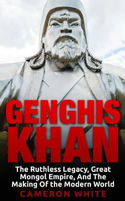 Genghis Khan: The Ruthless Legacy, Great Mongol Empire, And The Making Of The Modern World By Cameron White Cover Image