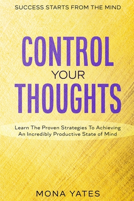 Success Starts From The Mind - Control Your Thoughts: Learn The Proven Strategies To Achieving An Incredibly Productive State of Mind