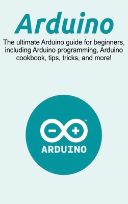 Arduino: The ultimate Arduino guide for beginners, including Arduino programming, Arduino cookbook, tips, tricks, and more! Cover Image