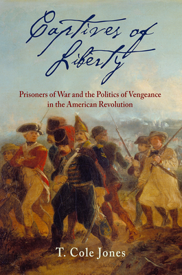 Captives of Liberty: Prisoners of War and the Politics of Vengeance in the American Revolution (Early American Studies) By T. Cole Jones Cover Image