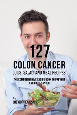 127 Colon Cancer Juice, Salad, and Meal Recipes: The Comprehensive Recipe Book to Prevent and Fight Cancer By Joe Correa Cover Image