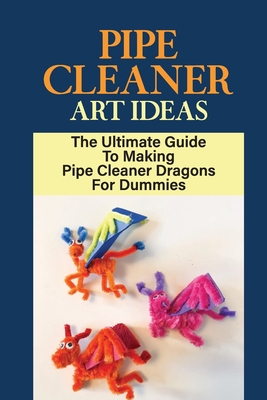 Pipe Cleaner Art Ideas: The Ultimate Guide To Making Pipe Cleaner Dragons For Dummies: Instructions For Making Pipe Cleaner Dragon Crafts Cover Image