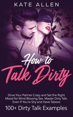 How to Talk Dirty: Drive Your Partner Crazy And Set The Right Mood For Mind- Blowing Sex Master Dirty Talk, Even If You Are Shy And Have By Kate Allen Cover Image