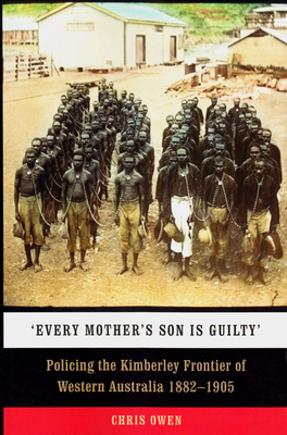 'Every Mother's Son is Guilty': Policing the Kimberley Frontier of Western Australia 1882-1905 By Chris Owen, Patrick Dodson (Preface by) Cover Image