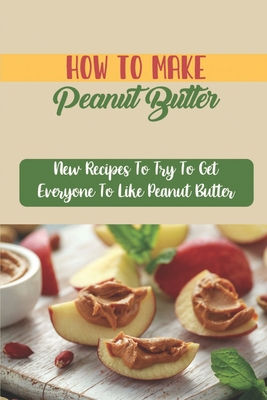 How To Make Peanut Butter: New Recipes To Try To Get Everyone To Like Peanut Butter Cover Image