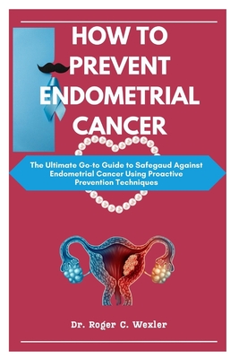 How to Prevent Endometrial Cancer: The Ultimate Go-to Guide to Safegaud Against Endometrial Cancer Using Proactive Prevention Techniques Cover Image