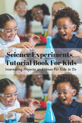 Science Experiments Tutorial Book For Kids: Interesting Projects and Ideas For Kids to Do: Science Experiments Tutorial Book For Kids Cover Image