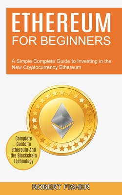 Ethereum for Beginners: A Simple Complete Guide to Investing in the New Cryptocurrency Ethereum (Complete Guide to Ethereum and the Blockchain By Robert Fisher Cover Image