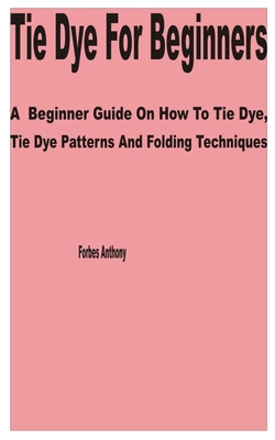 Tie Dye for Beginners: A Beginner Guide on How to Tie Dye, Tie Dye Patterns and Folding Techniques Cover Image