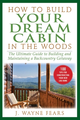 How to Build Your Dream Cabin in the Woods: The Ultimate Guide to Building and Maintaining a Backcountry Getaway Cover Image