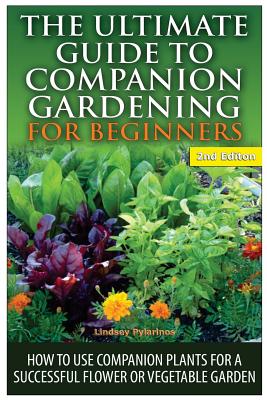 The Ultimate Guide to Companion Gardening for Beginners: How to Use Companion Plants for a Successful Flower or Vegetable Garden By Lindsey Pylarinos Cover Image