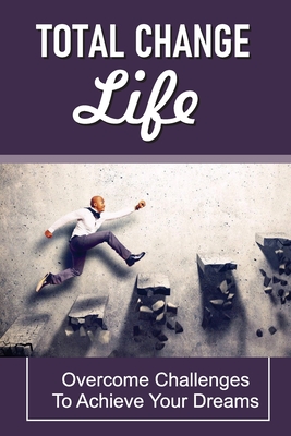 Total Change Life: Overcome Challenges To Achieve Your Dreams: Tips To Change Your Life Cover Image
