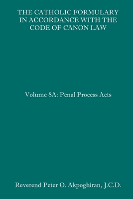 The Catholic Formulary in Accordance with the Code of Canon Law: Volume 8A: Penal Process Acts By Peter O. Akpoghiran J. C. D. Cover Image