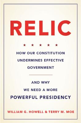 Relic: How Our Constitution Undermines Effective Government--and Why We Need a More Powerful Presidency By William G. Howell, Terry M. Moe Cover Image