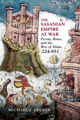 The Sasanian Empire at War: Persia, Rome, and the Rise of Islam, 224–651 By Michael J. Decker Cover Image