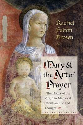 Mary and the Art of Prayer: The Hours of the Virgin in Medieval Christian Life and Thought By Rachel Fulton Brown Cover Image