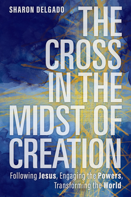 The Cross in the Midst of Creation: Following Jesus, Engaging the Powers, Transforming the World By Sharon Delgado Cover Image